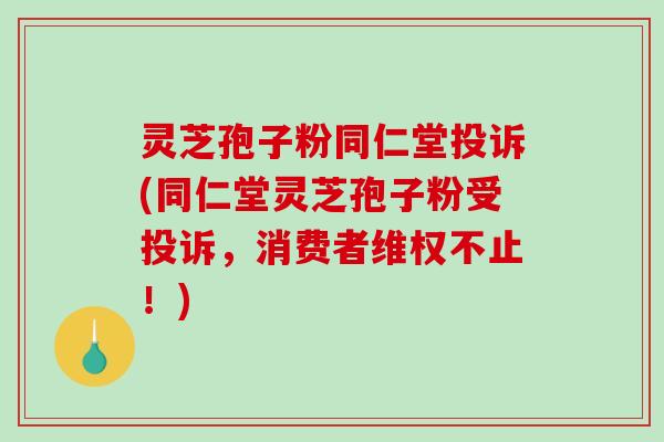 灵芝孢子粉同仁堂投诉(同仁堂灵芝孢子粉受投诉，消费者维权不止！)-第1张图片-破壁灵芝孢子粉研究指南