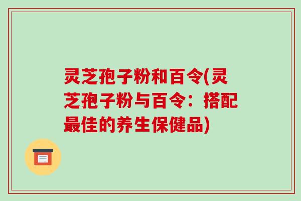 灵芝孢子粉和百令(灵芝孢子粉与百令:搭配最佳的养生保健品)-第1张图片-破壁灵芝孢子粉研究指南 灵芝孢子粉和百令(灵芝孢子粉与百令:搭配最佳的养生保健品)-第1张图片-破壁灵芝孢子粉研究指南
