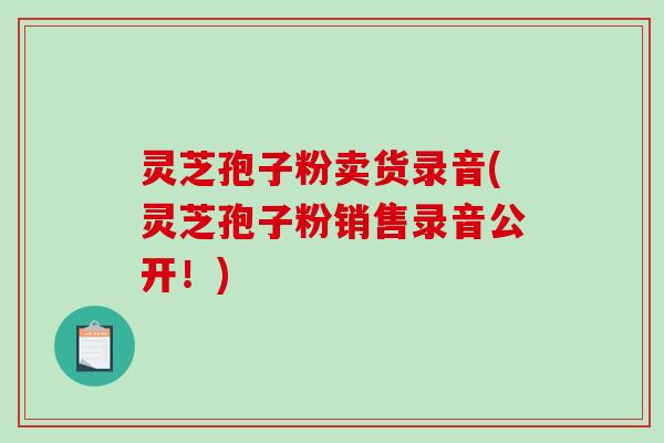 灵芝孢子粉卖货录音(灵芝孢子粉销售录音公开!)-第1张图片-破壁灵芝孢子粉研究指南 灵芝孢子粉卖货录音(灵芝孢子粉销售录音公开!)-第1张图片-破壁灵芝孢子粉研究指南