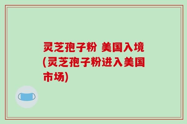 灵芝孢子粉 美国入境(灵芝孢子粉进入美国市场)-第1张图片-破壁灵芝孢子粉研究指南 灵芝孢子粉 美国入境(灵芝孢子粉进入美国市场)-第1张图片-破壁灵芝孢子粉研究指南