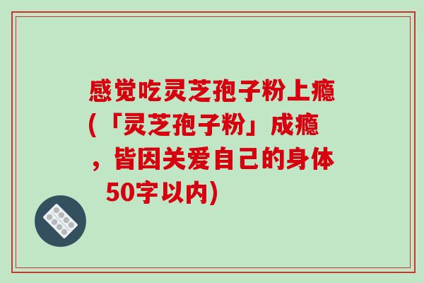 感觉吃灵芝孢子粉上瘾(「灵芝孢子粉」成瘾,皆因关爱自己的身体-第1张图片-破壁灵芝孢子粉研究指南 感觉吃灵芝孢子粉上瘾(「灵芝孢子粉」成瘾,皆因关爱自己的身体-第1张图片-破壁灵芝孢子粉研究指南