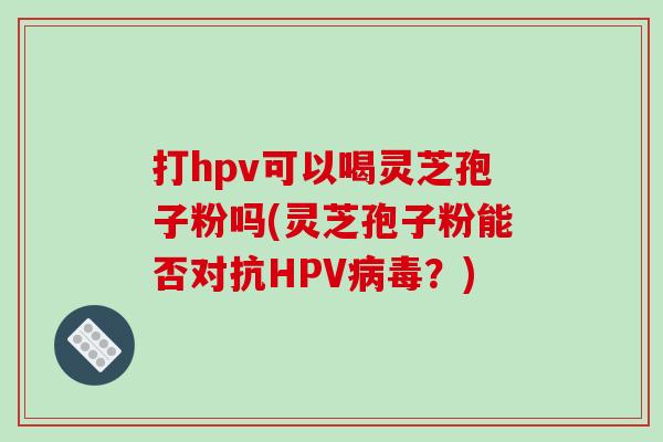 打hpv可以喝灵芝孢子粉吗(灵芝孢子粉能否对抗HPV病毒?)-第1张图片-破壁灵芝孢子粉研究指南 打hpv可以喝灵芝孢子粉吗(灵芝孢子粉能否对抗HPV病毒?)-第1张图片-破壁灵芝孢子粉研究指南