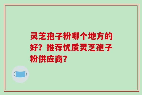 灵芝孢子粉哪个地方的好？推荐优质灵芝孢子粉供应商？-第1张图片-破壁灵芝孢子粉研究指南