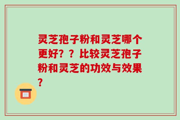灵芝孢子粉和灵芝哪个更好？？比较灵芝孢子粉和灵芝的功效与效果？-第1张图片-破壁灵芝孢子粉研究指南