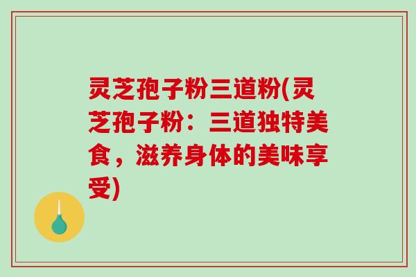 灵芝孢子粉三道粉(灵芝孢子粉：三道独特美食，滋养身体的美味享受)-第1张图片-破壁灵芝孢子粉研究指南