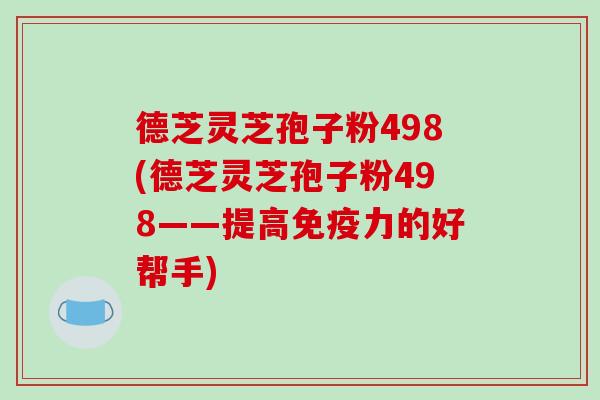 德芝灵芝孢子粉498(德芝灵芝孢子粉498——提高免疫力的好帮手)-第1张图片-破壁灵芝孢子粉研究指南