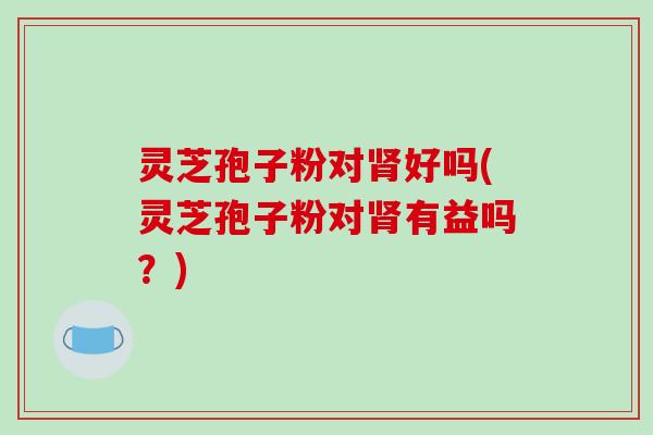 灵芝孢子粉对肾好吗(灵芝孢子粉对肾有益吗?)-第1张图片-破壁灵芝孢子粉研究指南 灵芝孢子粉对肾好吗(灵芝孢子粉对肾有益吗?)-第1张图片-破壁灵芝孢子粉研究指南