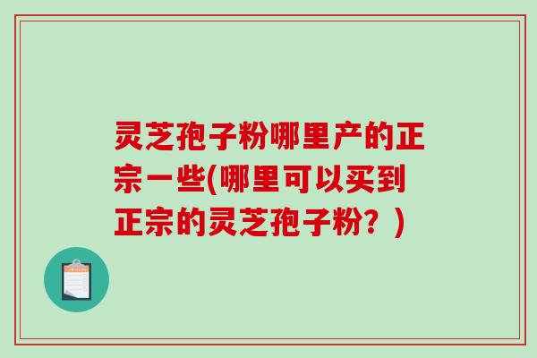 灵芝孢子粉哪里产的正宗一些(哪里可以买到正宗的灵芝孢子粉?)-第1张图片-破壁灵芝孢子粉研究指南 灵芝孢子粉哪里产的正宗一些(哪里可以买到正宗的灵芝孢子粉?)-第1张图片-破壁灵芝孢子粉研究指南