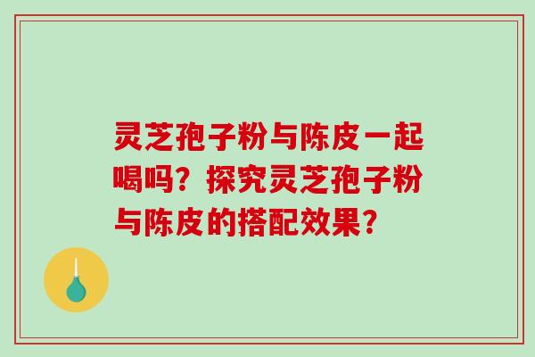 灵芝孢子粉与陈皮一起喝吗？探究灵芝孢子粉与陈皮的搭配效果？-第1张图片-破壁灵芝孢子粉研究指南