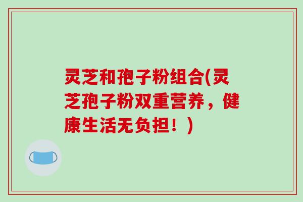 灵芝和孢子粉组合(灵芝孢子粉双重营养,健康生活无负担!)-第1张图片-破壁灵芝孢子粉研究指南 灵芝和孢子粉组合(灵芝孢子粉双重营养,健康生活无负担!)-第1张图片-破壁灵芝孢子粉研究指南