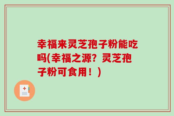 幸福来灵芝孢子粉能吃吗(幸福之源？灵芝孢子粉可食用！)-第1张图片-破壁灵芝孢子粉研究指南