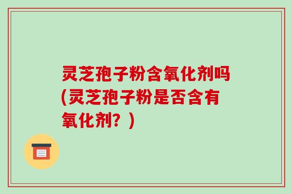 灵芝孢子粉含氧化剂吗(灵芝孢子粉是否含有氧化剂?)-第1张图片-破壁灵芝孢子粉研究指南 灵芝孢子粉含氧化剂吗(灵芝孢子粉是否含有氧化剂?)-第1张图片-破壁灵芝孢子粉研究指南