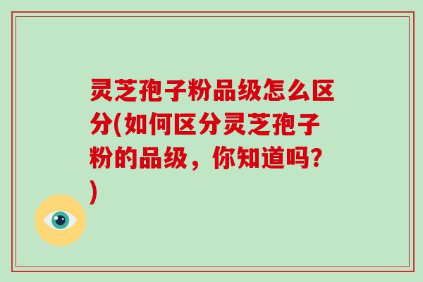 灵芝孢子粉品级怎么区分(如何区分灵芝孢子粉的品级，你知道吗？)-第1张图片-破壁灵芝孢子粉研究指南