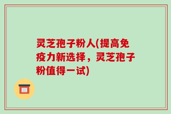 灵芝孢子粉人(提高免疫力新选择，灵芝孢子粉值得一试)-第1张图片-破壁灵芝孢子粉研究指南