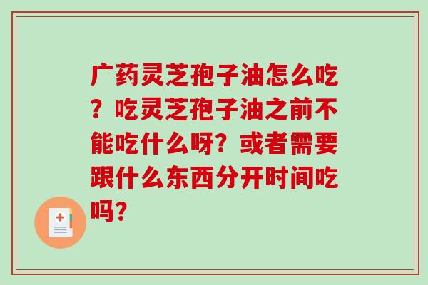 广药灵芝孢子油怎么吃?吃灵芝孢子油之前不能吃什么呀?或者需要跟什么东西分开时间吃吗?-第1张图片-破壁灵芝孢子粉研究指南 广药灵芝孢子油怎么吃?吃灵芝孢子油之前不能吃什么呀?或者需要跟什么东西分开时间吃吗?-第1张图片-破壁灵芝孢子粉研究指南