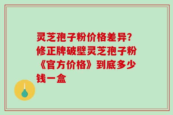 灵芝孢子粉价格差异?修正牌破壁灵芝孢子粉《官方价格》到底多少钱一盒-第1张图片-破壁灵芝孢子粉研究指南 灵芝孢子粉价格差异?修正牌破壁灵芝孢子粉《官方价格》到底多少钱一盒-第1张图片-破壁灵芝孢子粉研究指南