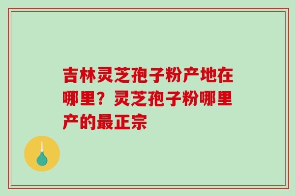 吉林灵芝孢子粉产地在哪里?灵芝孢子粉哪里产的最正宗-第1张图片-破壁灵芝孢子粉研究指南 吉林灵芝孢子粉产地在哪里?灵芝孢子粉哪里产的最正宗-第1张图片-破壁灵芝孢子粉研究指南