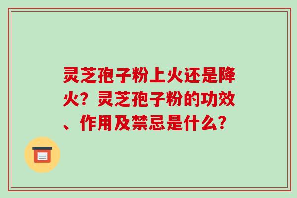灵芝孢子粉上火还是降火？灵芝孢子粉的功效、作用及禁忌是什么？-第1张图片-破壁灵芝孢子粉研究指南