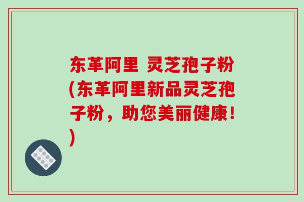 东革阿里 灵芝孢子粉(东革阿里新品灵芝孢子粉,助您美丽健康!)-第1张图片-破壁灵芝孢子粉研究指南 东革阿里 灵芝孢子粉(东革阿里新品灵芝孢子粉,助您美丽健康!)-第1张图片-破壁灵芝孢子粉研究指南