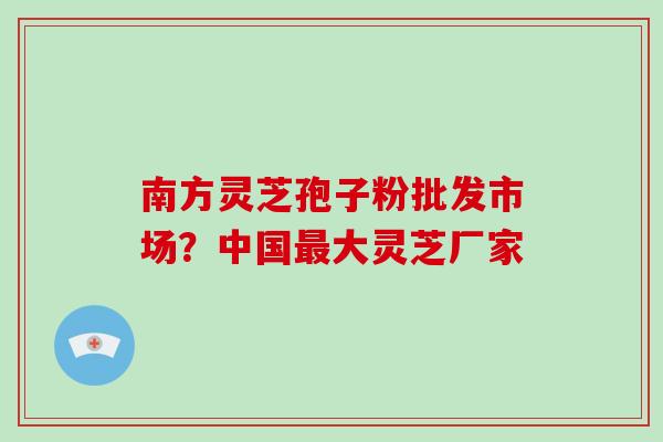 南方灵芝孢子粉批发市场?中国最大灵芝厂家-第1张图片-破壁灵芝孢子粉研究指南 南方灵芝孢子粉批发市场?中国最大灵芝厂家-第1张图片-破壁灵芝孢子粉研究指南
