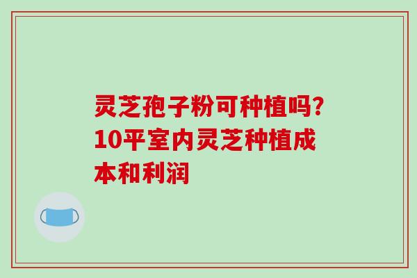 灵芝孢子粉可种植吗?10平室内灵芝种植成本和利润-第1张图片-破壁灵芝孢子粉研究指南 灵芝孢子粉可种植吗?10平室内灵芝种植成本和利润-第1张图片-破壁灵芝孢子粉研究指南