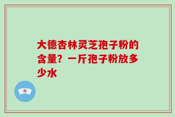 大德杏林灵芝孢子粉的含量?一斤孢子粉放多少水-第1张图片-破壁灵芝孢子粉研究指南 大德杏林灵芝孢子粉的含量?一斤孢子粉放多少水-第1张图片-破壁灵芝孢子粉研究指南