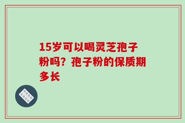 15岁可以喝灵芝孢子粉吗？孢子粉的保质期多长-第1张图片-破壁灵芝孢子粉研究指南