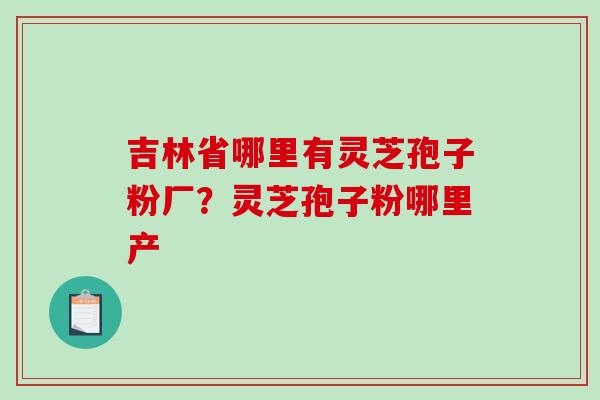 吉林省哪里有灵芝孢子粉厂？灵芝孢子粉哪里产-第1张图片-破壁灵芝孢子粉研究指南