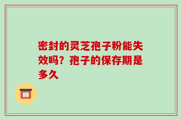 密封的灵芝孢子粉能失效吗？孢子的保存期是多久-第1张图片-破壁灵芝孢子粉研究指南