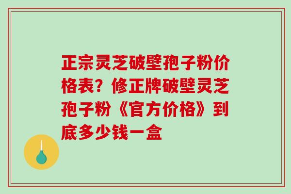 正宗灵芝破壁孢子粉价格表？修正牌破壁灵芝孢子粉《官方价格》到底多少钱一盒-第1张图片-破壁灵芝孢子粉研究指南