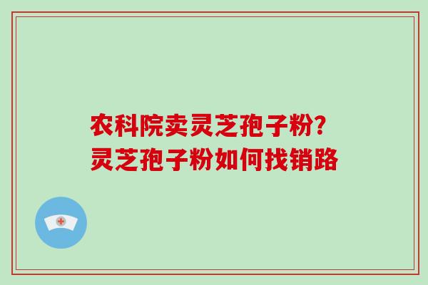 农科院卖灵芝孢子粉？灵芝孢子粉如何找销路-第1张图片-破壁灵芝孢子粉研究指南