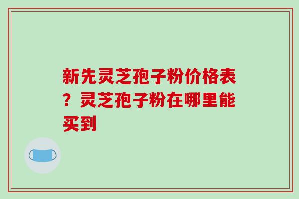 新先灵芝孢子粉价格表?灵芝孢子粉在哪里能买到-第1张图片-破壁灵芝孢子粉研究指南 新先灵芝孢子粉价格表?灵芝孢子粉在哪里能买到-第1张图片-破壁灵芝孢子粉研究指南