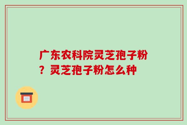 广东农科院灵芝孢子粉？灵芝孢子粉怎么种-第1张图片-破壁灵芝孢子粉研究指南