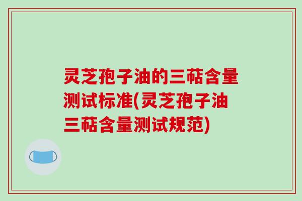 灵芝孢子油的三萜含量测试标准(灵芝孢子油三萜含量测试规范)-第1张图片-破壁灵芝孢子粉研究指南 灵芝孢子油的三萜含量测试标准(灵芝孢子油三萜含量测试规范)-第1张图片-破壁灵芝孢子粉研究指南