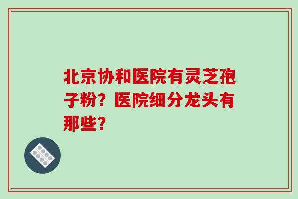 北京协和医院有灵芝孢子粉?医院细分龙头有那些?-第1张图片-破壁灵芝孢子粉研究指南 北京协和医院有灵芝孢子粉?医院细分龙头有那些?-第1张图片-破壁灵芝孢子粉研究指南