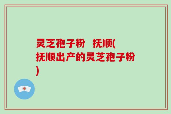 灵芝孢子粉  抚顺(抚顺出产的灵芝孢子粉)-第1张图片-破壁灵芝孢子粉研究指南