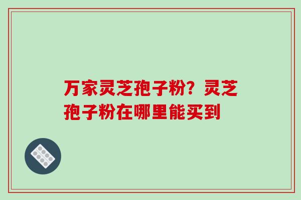 万家灵芝孢子粉?灵芝孢子粉在哪里能买到-第1张图片-破壁灵芝孢子粉研究指南 万家灵芝孢子粉?灵芝孢子粉在哪里能买到-第1张图片-破壁灵芝孢子粉研究指南