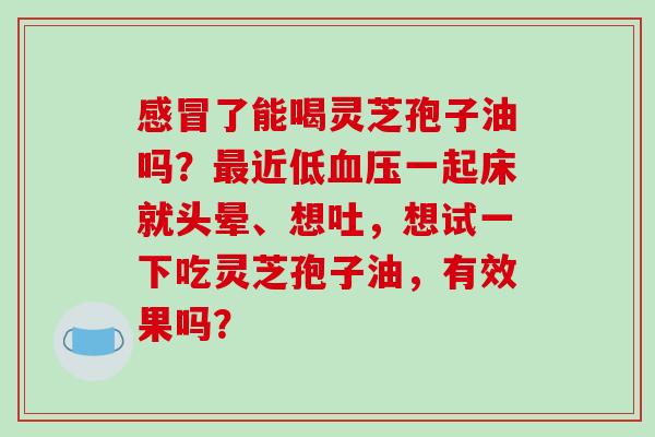 感冒了能喝灵芝孢子油吗?最近低血压一起床就头晕、想吐,想试一下吃灵芝孢子油,有效果吗?-第1张图片-破壁灵芝孢子粉研究指南 感冒了能喝灵芝孢子油吗?最近低血压一起床就头晕、想吐,想试一下吃灵芝孢子油,有效果吗?-第1张图片-破壁灵芝孢子粉研究指南