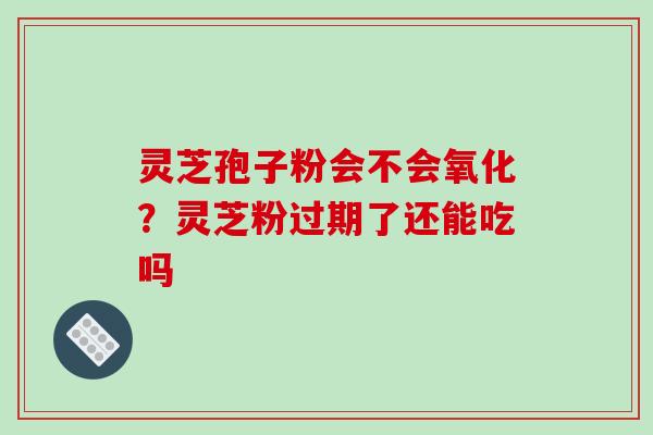 灵芝孢子粉会不会氧化？灵芝粉过期了还能吃吗-第1张图片-破壁灵芝孢子粉研究指南