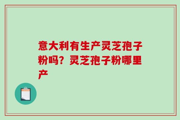 意大利有生产灵芝孢子粉吗？灵芝孢子粉哪里产-第1张图片-破壁灵芝孢子粉研究指南