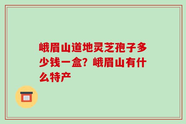峨眉山道地灵芝孢子多少钱一盒?峨眉山有什么特产-第1张图片-破壁灵芝孢子粉研究指南 峨眉山道地灵芝孢子多少钱一盒?峨眉山有什么特产-第1张图片-破壁灵芝孢子粉研究指南