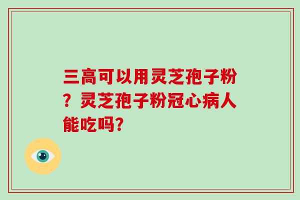 三高可以用灵芝孢子粉？灵芝孢子粉冠心病人能吃吗？-第1张图片-破壁灵芝孢子粉研究指南