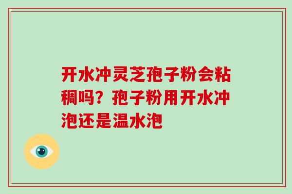 开水冲灵芝孢子粉会粘稠吗？孢子粉用开水冲泡还是温水泡-第1张图片-破壁灵芝孢子粉研究指南