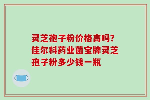 灵芝孢子粉价格高吗？佳尔科药业菌宝牌灵芝孢子粉多少钱一瓶-第1张图片-破壁灵芝孢子粉研究指南