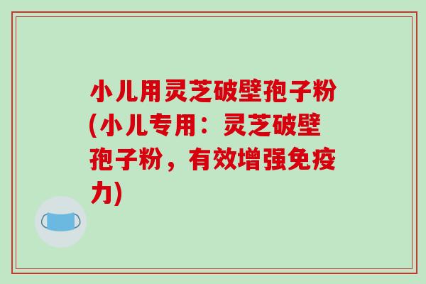 小儿用灵芝破壁孢子粉(小儿专用：灵芝破壁孢子粉，有效增强免疫力)-第1张图片-破壁灵芝孢子粉研究指南