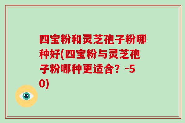 四宝粉和灵芝孢子粉哪种好(四宝粉与灵芝孢子粉哪种更适合？-第1张图片-破壁灵芝孢子粉研究指南