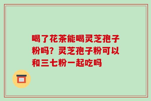 喝了花茶能喝灵芝孢子粉吗?灵芝孢子粉可以和三七粉一起吃吗-第1张图片-破壁灵芝孢子粉研究指南 喝了花茶能喝灵芝孢子粉吗?灵芝孢子粉可以和三七粉一起吃吗-第1张图片-破壁灵芝孢子粉研究指南