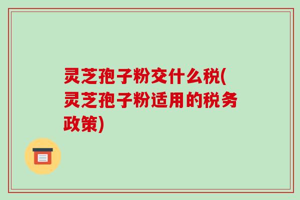 灵芝孢子粉交什么税(灵芝孢子粉适用的税务政策)-第1张图片-破壁灵芝孢子粉研究指南