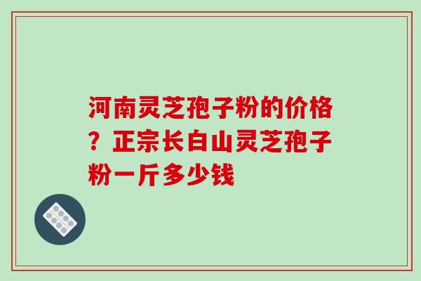 河南灵芝孢子粉的价格？正宗长白山灵芝孢子粉一斤多少钱-第1张图片-破壁灵芝孢子粉研究指南