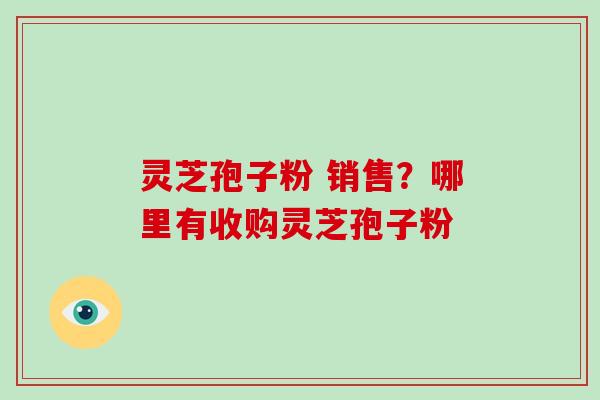 灵芝孢子粉 销售？哪里有收购灵芝孢子粉-第1张图片-破壁灵芝孢子粉研究指南